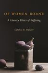 Of Women Borne: A Literary Ethics of Suffering by Cynthia R. Wallace