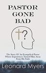 Pastor Gone Bad: The Story Of An Evangelical Pastor Whose Experiences Turned Him Away From His Faith by Leonard Myers
